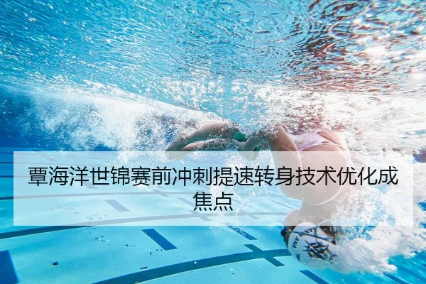 覃海洋世锦赛前冲刺提速转身技术优化成焦点